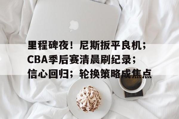 九游-关于里程碑夜！尼斯扳平良机；CBA季后赛清晨刷纪录；信心回归；轮换策略成焦点的信息